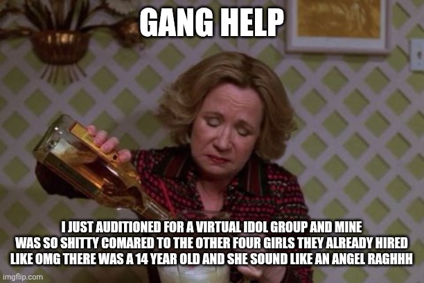 It's 2 am, why tf am I up- | GANG HELP; I JUST AUDITIONED FOR A VIRTUAL IDOL GROUP AND MINE WAS SO SHITTY COMARED TO THE OTHER FOUR GIRLS THEY ALREADY HIRED LIKE OMG THERE WAS A 14 YEAR OLD AND SHE SOUND LIKE AN ANGEL RAGHHH | image tagged in kitty forman monday | made w/ Imgflip meme maker