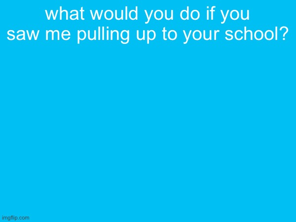 what would you do if you saw me pulling up to your school? | made w/ Imgflip meme maker