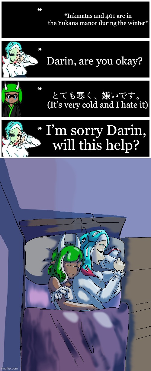 Inkmatas is horrible with the cold | *Inkmatas and 401 are in the Yukana manor during the winter*; Darin, are you okay? とても寒く、嫌いです。
(It’s very cold and I hate it); I’m sorry Darin, will this help? | image tagged in 4 undertale textboxes | made w/ Imgflip meme maker