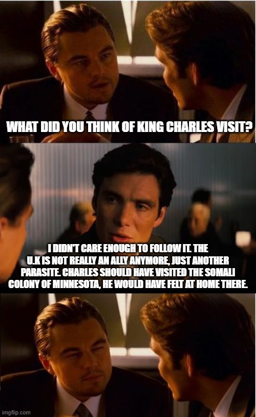 Charles who? | What did you think of King Charles visit? I didn't care enough to follow it. The U.K is not really an ally anymore, just another parasite. Charles should have visited the Somali colony of Minnesota, he would have felt at home there. | image tagged in memes,inception,king charles iii,united kingdom,no kings,wasted trip next time stay home | made w/ Imgflip meme maker