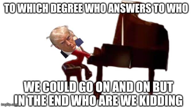 caine piano | To which degree who answers to who We could go on and on but in the end who are we kidding | image tagged in caine piano | made w/ Imgflip meme maker