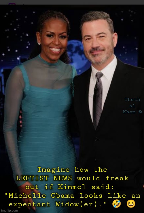Jimmy Kimmel Michelle Obama | Thoth al Khem ©; Imagine how the LEFTIST NEWS would freak out if Kimmel said:  "Michelle Obama looks like an expectant Widow(er)." 🤣 😆 | image tagged in expectant widower,boys will be boys,everything is a lie,usa is dying,fluoridated idiots do nothing,sad | made w/ Imgflip meme maker