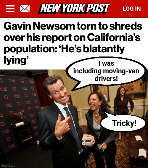 He claimed that California's population is increasing | I was
including moving-van
drivers! Tricky! | image tagged in gavin newsom kamala harris,memes,california,population,democrats,lies | made w/ Imgflip meme maker