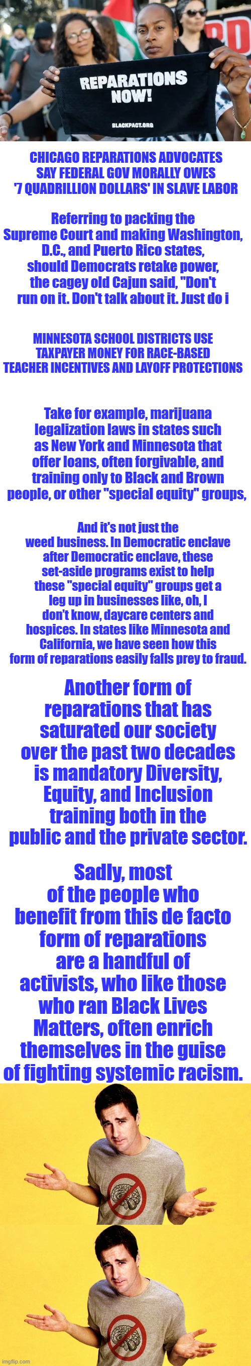 CHICAGO REPARATIONS ADVOCATES SAY FEDERAL GOV MORALLY OWES '7 QUADRILLION DOLLARS' IN SLAVE LABOR; Referring to packing the Supreme Court and making Washington, D.C., and Puerto Rico states, should Democrats retake power, the cagey old Cajun said, "Don't run on it. Don't talk about it. Just do i; MINNESOTA SCHOOL DISTRICTS USE TAXPAYER MONEY FOR RACE-BASED TEACHER INCENTIVES AND LAYOFF PROTECTIONS; Take for example, marijuana legalization laws in states such as New York and Minnesota that offer loans, often forgivable, and training only to Black and Brown people, or other "special equity" groups, And it's not just the weed business. In Democratic enclave after Democratic enclave, these set-aside programs exist to help these "special equity" groups get a leg up in businesses like, oh, I don’t know, daycare centers and hospices. In states like Minnesota and California, we have seen how this form of reparations easily falls prey to fraud. Another form of reparations that has saturated our society over the past two decades is mandatory Diversity, Equity, and Inclusion training both in the public and the private sector. Sadly, most of the people who benefit from this de facto form of reparations are a handful of activists, who like those who ran Black Lives Matters, often enrich themselves in the guise of fighting systemic racism. | image tagged in blank white template | made w/ Imgflip meme maker