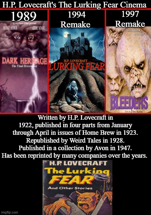 H.P. Lovecraft's The Lurking Fear Cinema | H.P. Lovecraft's The Lurking Fear Cinema; 1994 Remake; 1989; 1997 
Remake; Written by H.P. Lovecraft in 1922, published in four parts from January through April in issues of Home Brew in 1923. Republished by Weird Tales in 1928. Published in a collection by Avon in 1947. Has been reprinted by many companies over the years. | image tagged in h p lovecraft,the lurking fear,dark heritage,bleeders,google images,memes | made w/ Imgflip meme maker