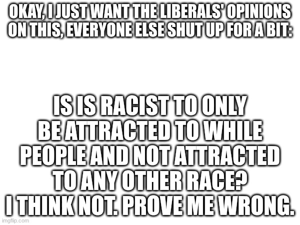 Liberals Welcome (never thought I would say that). | Okay, I just want the liberals' opinions on this, everyone else shut up for a bit:; IS IS RACIST TO ONLY BE ATTRACTED TO WHILE PEOPLE AND NOT ATTRACTED TO ANY OTHER RACE? I think not. Prove me wrong. | image tagged in liberals | made w/ Imgflip meme maker