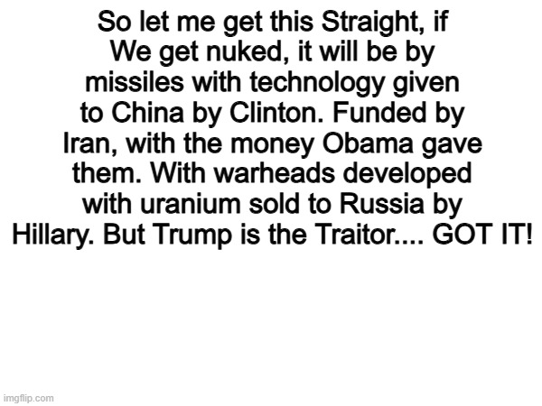 100% | So let me get this Straight, if
We get nuked, it will be by
missiles with technology given
to China by Clinton. Funded by
Iran, with the money Obama gave
them. With warheads developed
with uranium sold to Russia by
Hillary. But Trump is the Traitor.... GOT IT! | image tagged in memes,funny,trump,politics,political meme | made w/ Imgflip meme maker