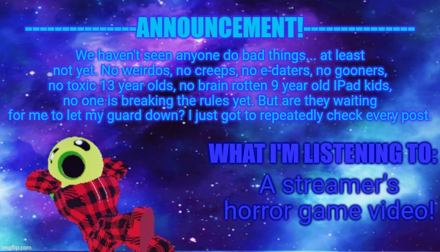 [mod note: Everything is going well rn] | We haven't seen anyone do bad things... at least not yet. No weirdos, no creeps, no e-daters, no gooners, no toxic 13 year olds, no brain rotten 9 year old IPad kids, no one is breaking the rules yet. But are they waiting for me to let my guard down? I just got to repeatedly check every post. A streamer's horror game video! | image tagged in announcement - listening,roblox | made w/ Imgflip meme maker