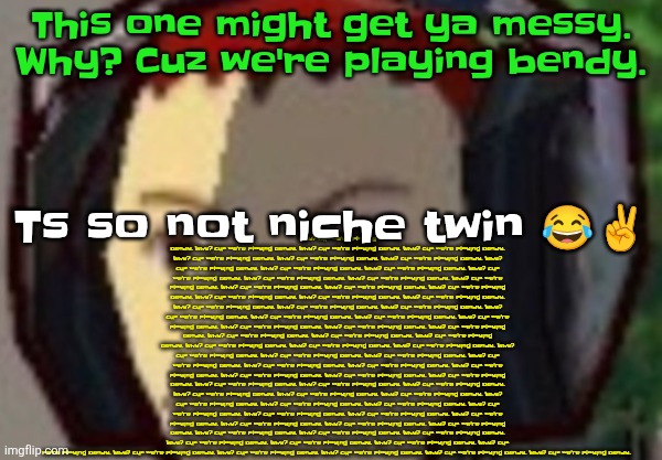 Æ | This one might get ya messy. Why? Cuz we're playing bendy. Why? Cuz we're playing bendy. Why? Cuz we're playing bendy. Why? Cuz we're playing bendy. Why? Cuz we're playing bendy. Why? Cuz we're playing bendy. Why? Cuz we're playing bendy. Why? Cuz we're playing bendy. Why? Cuz we're playing bendy. Why? Cuz we're playing bendy. Why? Cuz we're playing bendy. Why? Cuz we're playing bendy. Why? Cuz we're playing bendy. Why? Cuz we're playing bendy. Why? Cuz we're playing bendy. Why? Cuz we're playing bendy. Why? Cuz we're playing bendy. Why? Cuz we're playing bendy. Why? Cuz we're playing bendy. Why? Cuz we're playing bendy. Why? Cuz we're playing bendy. Why? Cuz we're playing bendy. Why? Cuz we're playing bendy. Why? Cuz we're playing bendy. Why? Cuz we're playing bendy. Why? Cuz we're playing bendy. Why? Cuz we're playing bendy. Why? Cuz we're playing bendy. Why? Cuz we're playing bendy. Why? Cuz we're playing bendy. Why? Cuz we're playing bendy. Why? Cuz we're playing bendy. Why? Cuz we're playing bendy. Why? Cuz we're playing bendy. Why? Cuz we're playing bendy. Why? Cuz we're playing bendy. Why? Cuz we're playing bendy. Why? Cuz we're playing bendy. Why? Cuz we're playing bendy. Why? Cuz we're playing bendy. Why? Cuz we're playing bendy. Why? Cuz we're playing bendy. Why? Cuz we're playing bendy. Why? Cuz we're playing bendy. Why? Cuz we're playing bendy. Why? Cuz we're playing bendy. Why? Cuz we're playing bendy. Why? Cuz we're playing bendy. Why? Cuz we're playing bendy. Why? Cuz we're playing bendy. Why? Cuz we're playing bendy. Why? Cuz we're playing bendy. Why? Cuz we're playing bendy. Why? Cuz we're playing bendy. Why? Cuz we're playing bendy. Why? Cuz we're playing bendy. Why? Cuz we're playing bendy. Why? Cuz we're playing bendy. Why? Cuz we're playing bendy. Why? Cuz we're playing bendy. Why? Cuz we're playing bendy. Why? Cuz we're playing bendy. Why? Cuz we're playing bendy. Why? Cuz we're playing bendy. Why? Cuz we're playing bendy. Why? Cuz we're playing bendy. Why? Cuz we're playing bendy. Why? Cuz we're playing bendy. Why? Cuz we're playing bendy. Why? Cuz we're playing bendy. Why? Cuz we're playing bendy. Why? Cuz we're playing bendy. Why? Cuz we're playing bendy. Why? Cuz we're playing bendy. Why? Cuz we're playing bendy. Ts so not niche twin 😂✌️ | made w/ Imgflip meme maker