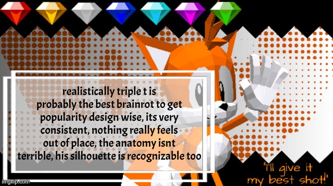 its not a mesh of different clashing things like the other ones | realistically triple t is probably the best brainrot to get popularity design wise, its very consistent, nothing really feels out of place, the anatomy isnt terrible, his silhouette is recognizable too | image tagged in miles prower | made w/ Imgflip meme maker