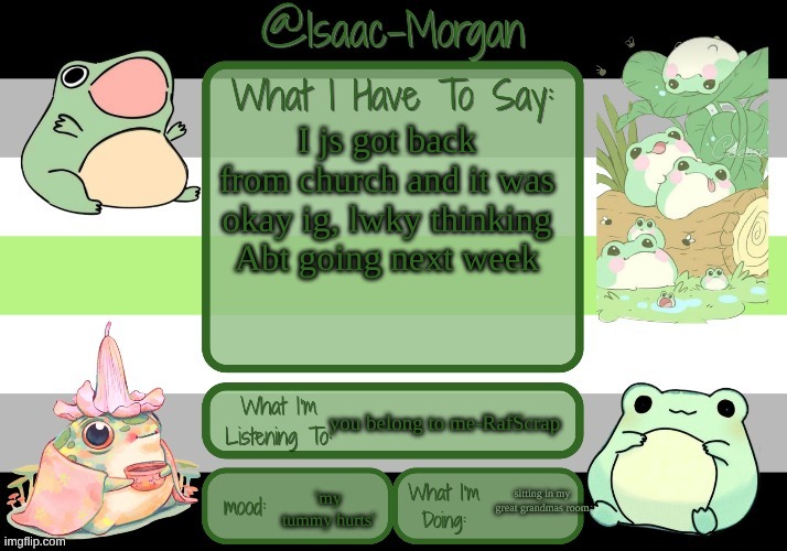 sam's froggy temp (ty seasalt) | I js got back from church and it was okay ig, lwky thinking Abt going next week; you belong to me-RafScrap; sitting in my great grandmas room; 'my tummy hurts' | image tagged in sam's froggy temp ty seasalt | made w/ Imgflip meme maker
