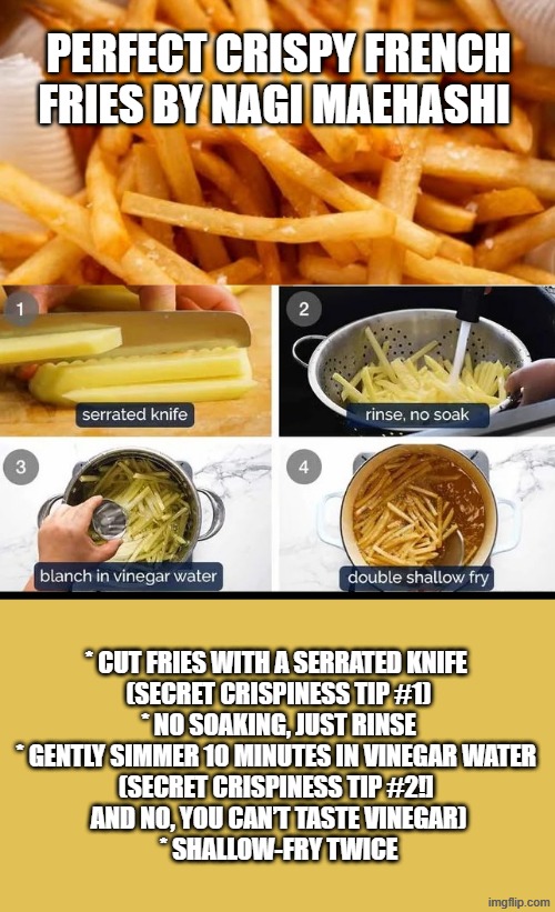 Perfect Crispy French Fries by Nagi Maehashi | Perfect Crispy French Fries by Nagi Maehashi; * Cut fries with a serrated knife 

(secret crispiness tip #1)
* No soaking, just rinse
* Gently simmer 10 minutes in vinegar water 
(secret crispiness tip #2!] 
And no, you can’t taste vinegar)
* Shallow-fry twice | image tagged in french fries | made w/ Imgflip meme maker