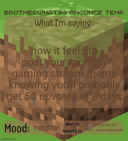 Brotherwhat98 anounce temp (made by ArabMogus) | how it feels to post your monthly gaming stream meme knowing you'll probably get 50 upvotes in 2 days; bring me to life - evan escence; neutral | image tagged in brotherwhat98 anounce temp made by arabmogus | made w/ Imgflip meme maker
