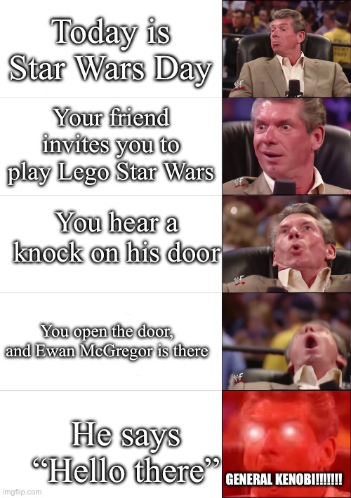 Happy Early May 4th To all my Star Wars fans! | Today is Star Wars Day; Your friend invites you to play Lego Star Wars; You hear a knock on his door; You open the door, and Ewan McGregor is there; He says “Hello there”; General Kenobi!!!!!!! | image tagged in vince mcmahon 5 tier,remix,star wars,may the 4th,hello there | made w/ Imgflip meme maker