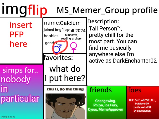 MSMG Profile | Calcium; Tall Person™, pretty chill for the most part. You can find me basically anywhere else I'm active as DarkEnchanter02; Fall 2024; Minecraft, reading, archery; what do i put here? nobody in particular; THE_ONE_ABOVE_ALL, botslayer99, brotherwhat98 by association; Changewing, Philya, Ice Fury, Cyrus, MemeApprover | image tagged in msmg profile | made w/ Imgflip meme maker