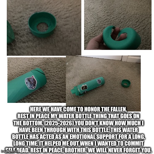 Here we have come to honor the fallen, rest in peace my water bottle thing that goes on the bottom. (2025-2026) You don’t know how much I have been through with this bottle. This water bottle has acted as an emotional support for a long, long time. It helped me out when I wanted to commit self dead. Rest in peace, brother. We will never forget you. | image tagged in rest in peace | made w/ Imgflip meme maker