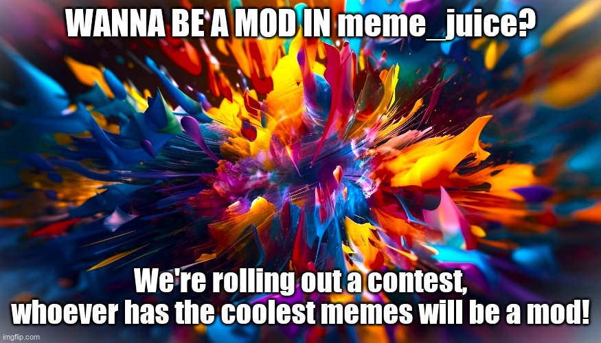Ending May 22nd! | WANNA BE A MOD IN meme_juice? We're rolling out a contest, whoever has the coolest memes will be a mod! | image tagged in abstract-shapes-exploding-chaotic-colorful-motion-generated-by-a | made w/ Imgflip meme maker