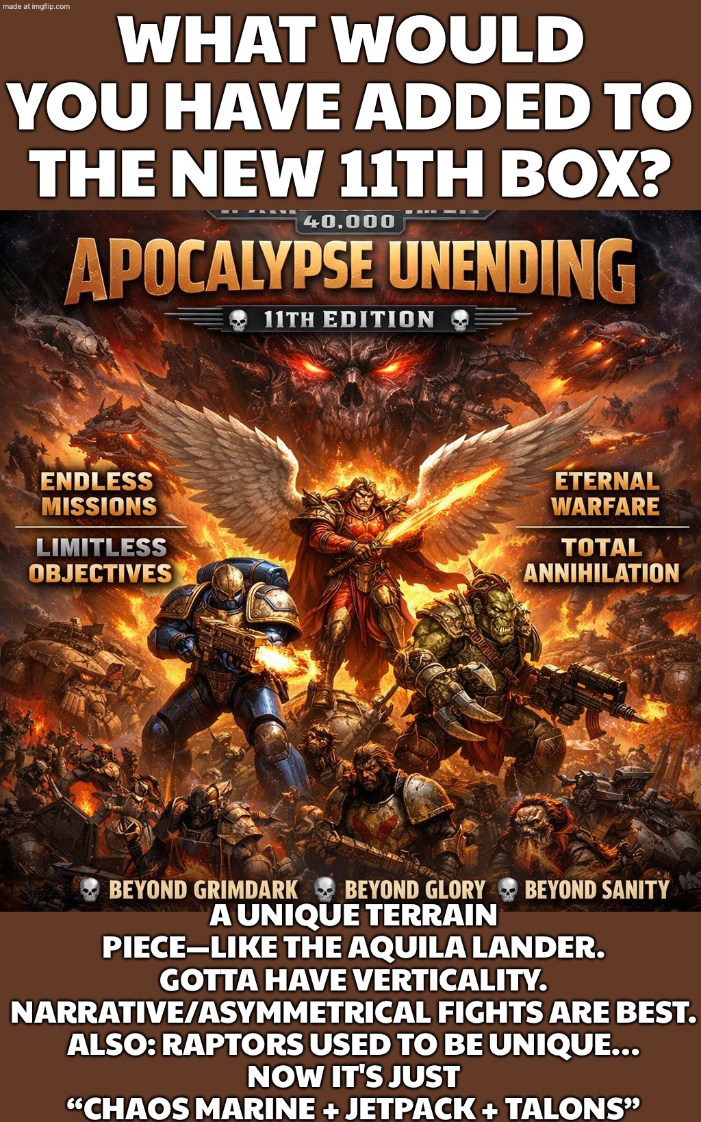 GIVE US VERTICALITY & NARRATIVE ASYMMETRY (NOT “JETPACK CSM WITH TALONS” RAPTORS) | WHAT WOULD YOU HAVE ADDED TO THE NEW 11TH BOX? A UNIQUE TERRAIN PIECE—LIKE THE AQUILA LANDER.
GOTTA HAVE VERTICALITY.
NARRATIVE/ASYMMETRICAL FIGHTS ARE BEST.

ALSO: RAPTORS USED TO BE UNIQUE…
NOW IT'S JUST “CHAOS MARINE + JETPACK + TALONS” | image tagged in apocalypse unending,raptor,time raptor,dinosaurs,wars,infinite warfare | made w/ Imgflip meme maker