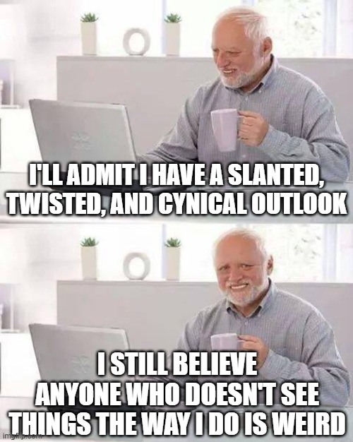 Hide the Pain Harold Meme | I'll admit i have a slanted, twisted, and cynical outlook; i still believe anyone who doesn't see things the way i do is weird | image tagged in memes,hide the pain harold | made w/ Imgflip meme maker