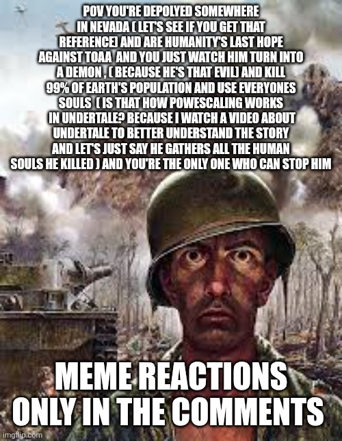 The start of ww3 | Pov you're depolyed somewhere in Nevada ( let's see if you get that reference) and are humanity's last hope against toaa  and you just watch him turn into a demon , ( because he's that evil) and kill 99% of Earth's population and use everyones souls  ( is that how powescaling works  in undertale? because I watch a video about undertale to better understand the story and let's just say he gathers all the human souls he killed ) and you're the only one who can stop him; Meme reactions only in the comments | image tagged in thousand yard stare | made w/ Imgflip meme maker