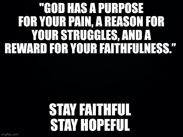Black background | "God has a purpose for your pain, a reason for your struggles, and a reward for your faithfulness.”; Stay faithful 
Stay hopeful | image tagged in black background | made w/ Imgflip meme maker