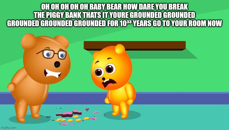Grounded Forever!! | OH OH OH OH OH BABY BEAR HOW DARE YOU BREAK THE PIGGY BANK THATS IT YOURE GROUNDED GROUNDED GROUNDED GROUNDED GROUNDED FOR 10³³ years go to your room now | image tagged in mega gummy bear meme | made w/ Imgflip meme maker