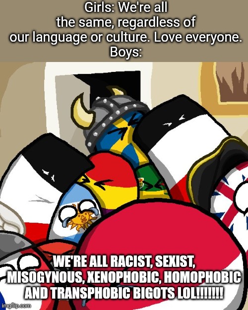 Average Boys vs Girls meme | Girls: We're all the same, regardless of our language or culture. Love everyone.
Boys:; WE'RE ALL RACIST, SEXIST, MISOGYNOUS, XENOPHOBIC, HОМОРНОВІС AND TRANSPHOBIC BIGOTS LOL!!!!!!! | image tagged in laughing countryballs,boys vs girls | made w/ Imgflip meme maker
