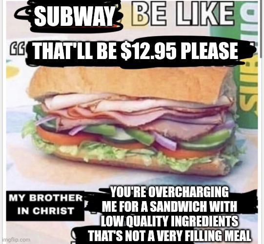 Subway charges too much for quality food, they should really bring back the $5 footlong | Subway; That'll be $12.95 please; You're overcharging me for a sandwich with low quality ingredients that's not a very filling meal | image tagged in my brother in christ subway,subway,fast food,food memes,low quality,corporate greed | made w/ Imgflip meme maker