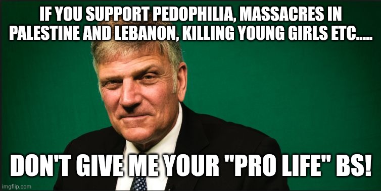 Don't give me your pro life bs | If you support pedophilia, massacres in Palestine and Lebanon, killing young girls etc..... Don't give me your "pro life" bs! | image tagged in franklin graham,donald trump,trump,israel,iran,nevertrump | made w/ Imgflip meme maker