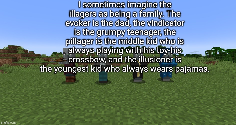 Illagers | I sometimes imagine the illagers as being a family. The evoker is the dad, the vindicator is the grumpy teenager, the pillager is the middle kid who is always playing with his toy-his crossbow, and the illusioner is the youngest kid who always wears pajamas. | image tagged in illagers | made w/ Imgflip meme maker
