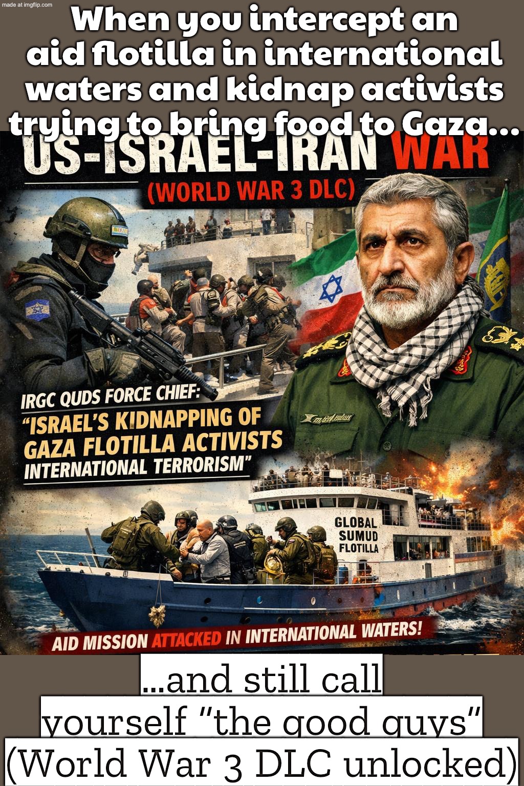 When you intercept an aid flotilla in international waters and detain activists…; …and still call yourself “the good guys” | When you intercept an aid flotilla in international waters and kidnap activists trying to bring food to Gaza…; …and still call yourself “the good guys” (World War 3 DLC unlocked) | image tagged in us israel iran war world war 3 dlc,iran,palestine,genocide,world war 3,donald trump | made w/ Imgflip meme maker