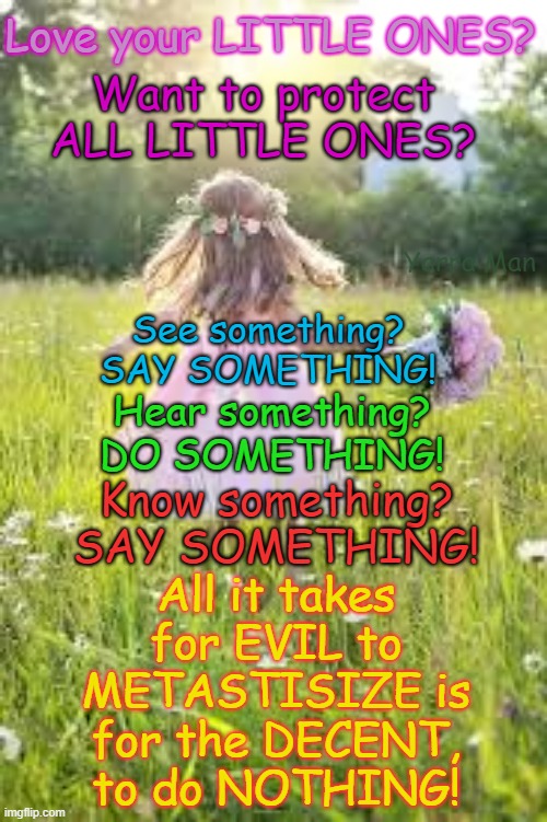Want to protect Little Ones? See something DO SOMETHING. Hear something, DO SOMETHING! | Love your LITTLE ONES? Want to protect ALL LITTLE ONES? Yarra Man; See something? SAY SOMETHING! Hear something? DO SOMETHING! All it takes for EVIL to METASTISIZE is for the DECENT, to do NOTHING! Know something? SAY SOMETHING! | image tagged in paedophiles priests politicians,pedophiles magistrates judges judiciary hollywood,predators,child rapists,grooming,uk | made w/ Imgflip meme maker