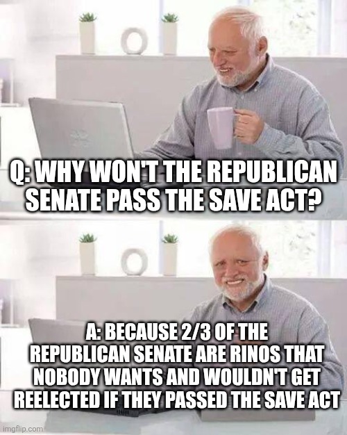 Hide the Pain Harold Meme | Q: why won't the Republican senate pass the save act? A: because 2/3 of the republican senate are rinos that nobody wants and wouldn't get reelected if they passed the save act | image tagged in memes,hide the pain harold | made w/ Imgflip meme maker