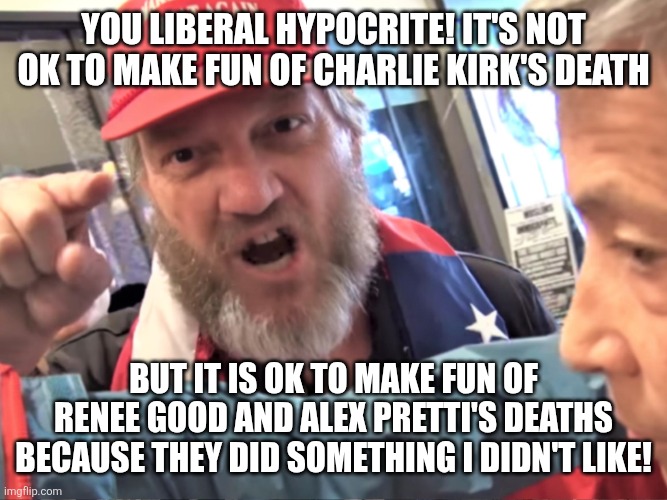 How Trump supporters defend Renee Good and Alex Pretti's murders in a nutshell | You liberal hypocrite! It's not ok to make fun of Charlie Kirk's death; But it is ok to make fun of Renee Good and Alex Pretti's deaths because they did something I didn't like! | image tagged in angry trump supporter,conservative hypocrisy,conservative logic,violence,murder | made w/ Imgflip meme maker