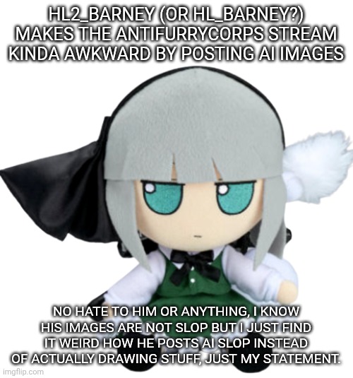 youmu youmu youmu | HL2_BARNEY (OR HL_BARNEY?) MAKES THE ANTIFURRYCORPS STREAM KINDA AWKWARD BY POSTING AI IMAGES; NO HATE TO HIM OR ANYTHING, I KNOW HIS IMAGES ARE NOT SLOP BUT I JUST FIND IT WEIRD HOW HE POSTS AI SLOP INSTEAD OF ACTUALLY DRAWING STUFF, JUST MY STATEMENT. | image tagged in youmu fumo | made w/ Imgflip meme maker