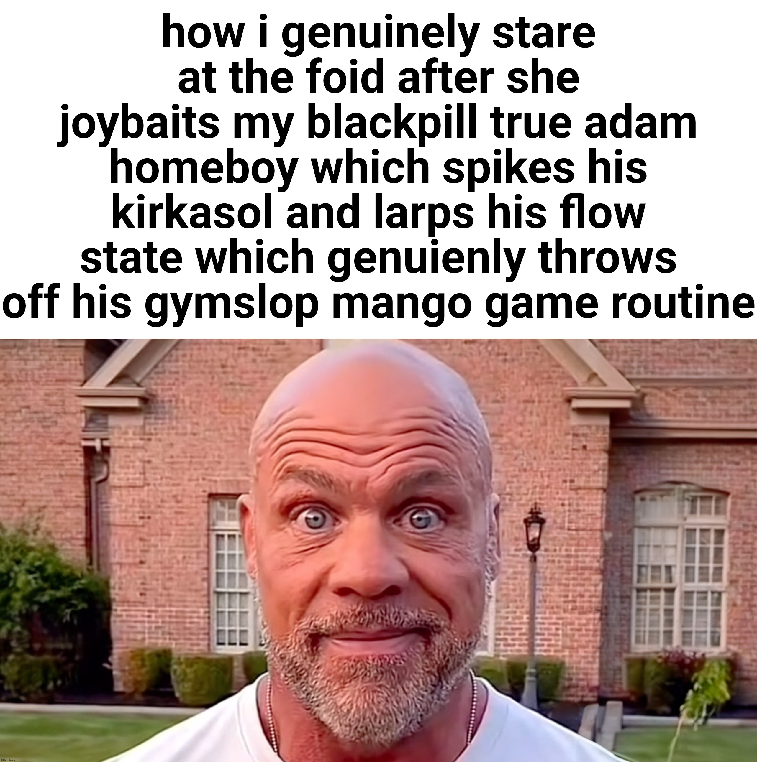 Kurt Angle Stare | how i genuinely stare at the foid after she joybaits my blackpill true adam homeboy which spikes his kirkasol and larps his flow state which genuienly throws off his gymslop mango game routine | image tagged in kurt angle stare | made w/ Imgflip meme maker