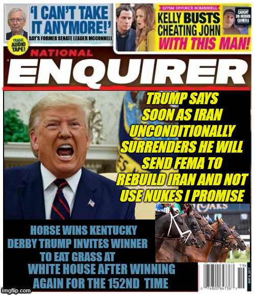 National Enquirer Trump sends FEMA to Iran | Trump says soon as IRAN unconditionally surrenders he will send FEMA to rebuild IRAN and not use nukes I promise; Horse wins Kentucky 
Derby TRump invites winner
 to eat grass at; White House after winning again for the 152nd  time | image tagged in national enquirer trump sends fema to iran,we'll make gaza look like a public park,25th amendment is for losers,maga mirage | made w/ Imgflip meme maker