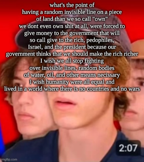 people trying to be different template | what's the point of having a random invisible line on a piece of land than we so call "own"
we dont even own shit at all, were forced to give money to the government that will so call give to the rich, pedophiles, Israel, and the president because our government thinks that we should make the rich richer
I wish we all stop fighting over invisible lines, random bodies of water, oil, and other means necissary
I wish humanity were all equal and lived in a world where there is no countries and no wars | image tagged in people trying to be different template | made w/ Imgflip meme maker