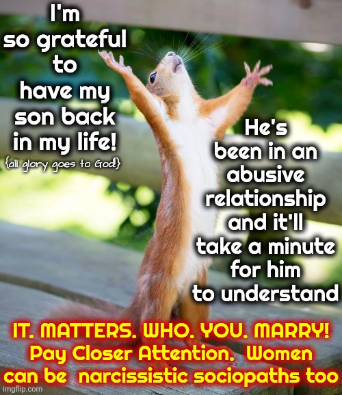 Live, Learn And DON'T FOLLOW IN YOUR PARENTS MISTAKES And Pinpoint And Conquer Your Patterns! | I'm so grateful to have my son back in my life! He's been in an abusive relationship and it'll take a minute for him to understand; {all glory goes to God!}; IT. MATTERS. WHO. YOU. MARRY!
Pay Closer Attention.  Women can be  narcissistic sociopaths too | image tagged in grateful,memes,thankful,appreciative,all glory goes to god,hallelujah | made w/ Imgflip meme maker
