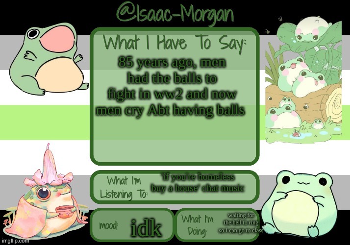 sam's froggy temp (ty seasalt) | 85 years ago, men had the balls to fight in ww2 and now men cry Abt having balls; 'if you're homeless buy a house' chat music; waiting for the bell to ring so I can go to class; idk | image tagged in sam's froggy temp ty seasalt | made w/ Imgflip meme maker