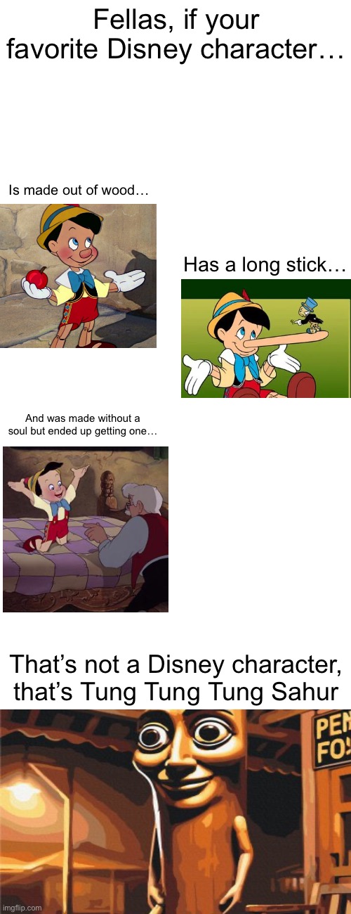 Triple T my beloved | Fellas, if your favorite Disney character…; Is made out of wood…; Has a long stick…; And was made without a soul but ended up getting one…; That’s not a Disney character, that’s Tung Tung Tung Sahur | made w/ Imgflip meme maker