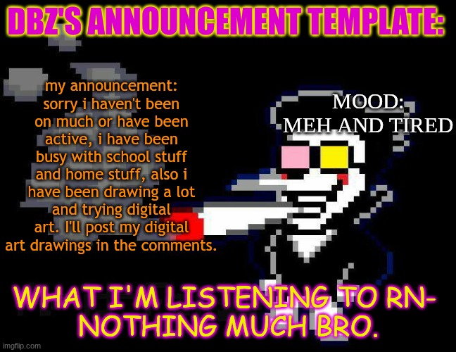 announcement temp | DBZ's announcement template:; my announcement: sorry i haven't been on much or have been active, i have been busy with school stuff and home stuff, also i have been drawing a lot and trying digital art. I'll post my digital art drawings in the comments. Mood:
meh and tired; what i'm listening to rn- 
nothing much bro. | image tagged in announcement temp | made w/ Imgflip meme maker