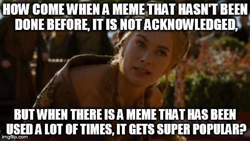 Logical Cersei | HOW COME WHEN A MEME THAT HASN'T BEEN DONE BEFORE, IT IS NOT ACKNOWLEDGED, BUT WHEN THERE IS A MEME THAT HAS BEEN USED A LOT OF TIMES, IT GE | image tagged in logical cersei | made w/ Imgflip meme maker