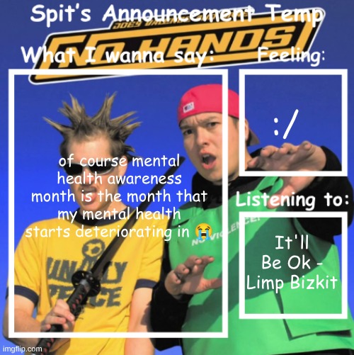 Spit's Announcement Temp | :/; of course mental health awareness month is the month that my mental health starts deteriorating in 😭; It'll Be Ok - Limp Bizkit | image tagged in spit's announcement temp | made w/ Imgflip meme maker