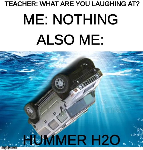 this H2 be in the water right now | teacher: what are you laughing at? me: nothing; also me:; Hummer H2O | image tagged in teacher what are you laughing at,memes,hummer h2,water | made w/ Imgflip meme maker