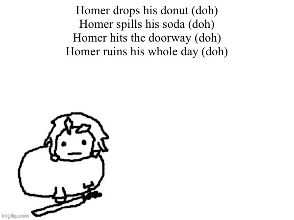 The | Homer drops his donut (doh)
Homer spills his soda (doh)
Homer hits the doorway (doh)
Homer ruins his whole day (doh) | image tagged in the xenon creature | made w/ Imgflip meme maker