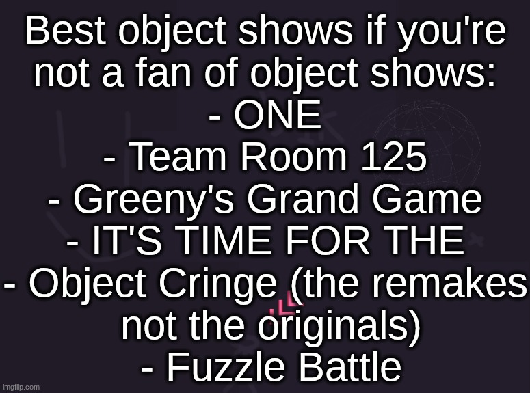 object cringe is an amazing show also it has yuri | Best object shows if you're
not a fan of object shows:
- ONE
- Team Room 125
- Greeny's Grand Game
- IT'S TIME FOR THE
- Object Cringe (the remakes
 not the originals)
 - Fuzzle Battle | image tagged in vik's image | made w/ Imgflip meme maker