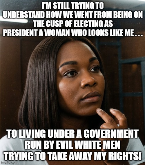 To Be Black and Female In MAGA's America | I'm still trying to understand how we went from being on the cusp of electing as president a woman who looks like me . . . to living under a government run by evil white men trying to take away my rights! | image tagged in black woman,racist government,i hate donald trump,trump sucks,maga sucks | made w/ Imgflip meme maker