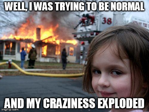 Disaster Girl Meme | WELL, I WAS TRYING TO BE NORMAL AND MY CRAZINESS EXPLODED | image tagged in memes,disaster girl | made w/ Imgflip meme maker