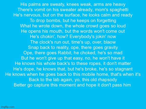 His palms are sweaty, knees weak, arms are heavy
There's vomit on his sweater already, mom's spaghetti
He's nervous, but on the surface, he looks calm and ready
To drop bombs, but he keeps on forgetting
What he wrote down, the whole crowd goes so loud
He opens his mouth, but the words won't come out
He's chokin', how? Everybody's jokin' now
The clock's run out, time's up, over, blaow
Snap back to reality, ope, there goes gravity
Ope, there goes Rabbit, he choked, he's so mad
But he won't give up that easy, no, he won't have it
He knows his whole back's to these ropes, it don't matter
He's dope, he knows that, but he's broke, he's so stagnant
He knows when he goes back to this mobile home, that's when it's
Back to the lab again, yo, this old rhapsody
Better go capture this moment and hope it don't pass him | made w/ Imgflip meme maker